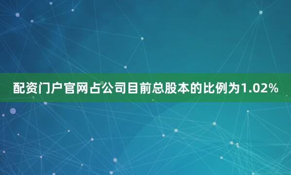 配资门户官网占公司目前总股本的比例为1.02%