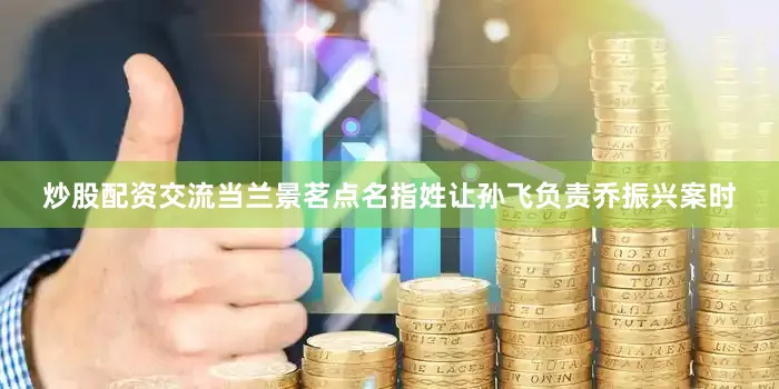 炒股配资交流当兰景茗点名指姓让孙飞负责乔振兴案时