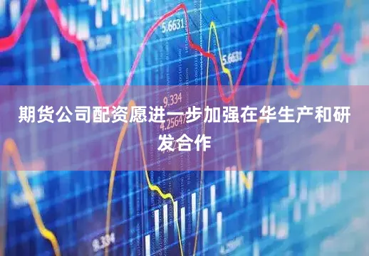 期货公司配资愿进一步加强在华生产和研发合作