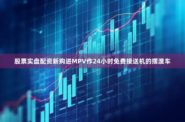 股票实盘配资新购进MPV作24小时免费接送机的摆渡车