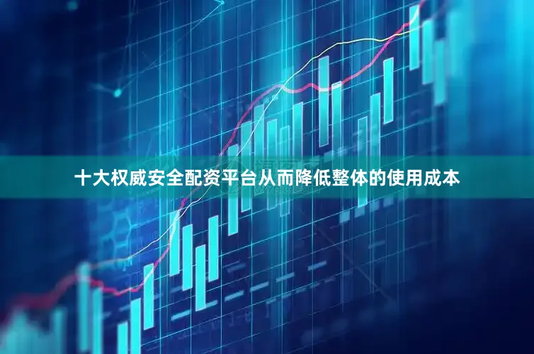 十大权威安全配资平台从而降低整体的使用成本