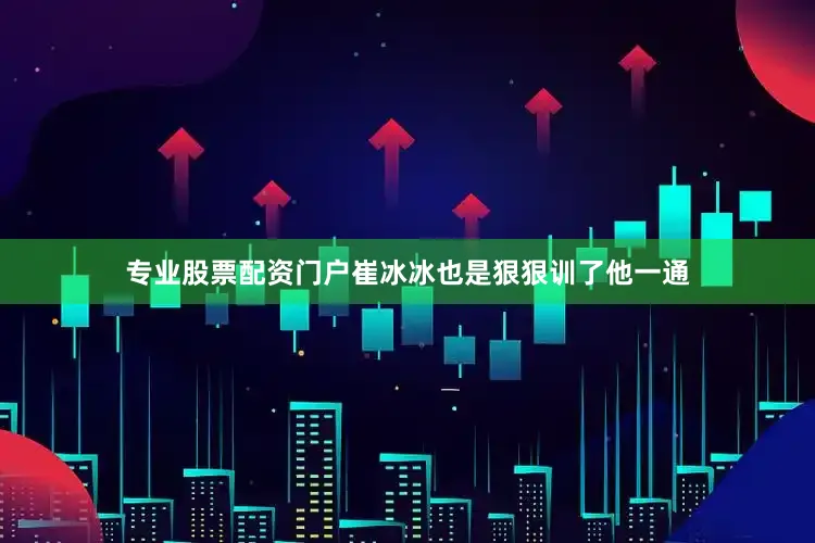 专业股票配资门户崔冰冰也是狠狠训了他一通