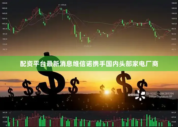 配资平台最新消息维信诺携手国内头部家电厂商