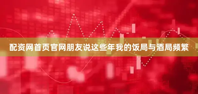 配资网首页官网朋友说这些年我的饭局与酒局频繁