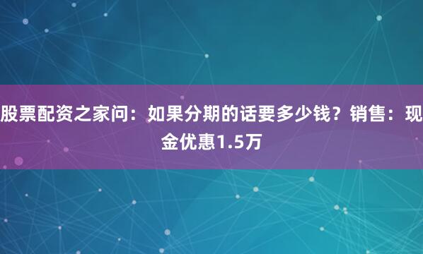 股票配资之家问：如果分期的话要多少钱？销售：现金优惠1.5万