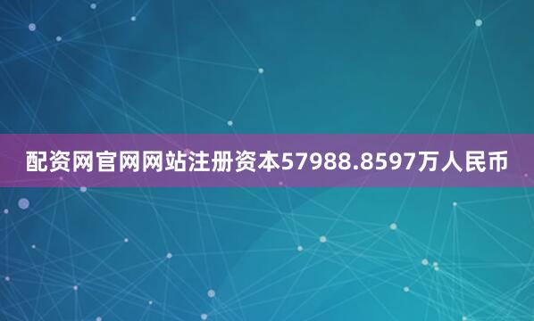 配资网官网网站注册资本57988.8597万人民币