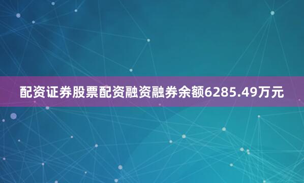 配资证券股票配资融资融券余额6285.49万元