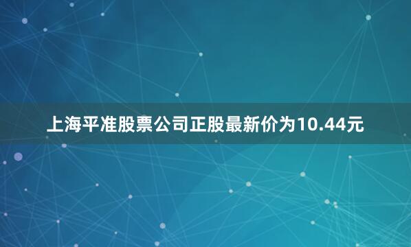 上海平准股票公司正股最新价为10.44元
