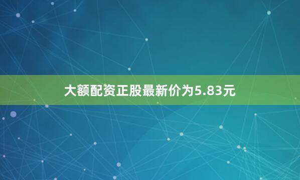 大额配资正股最新价为5.83元