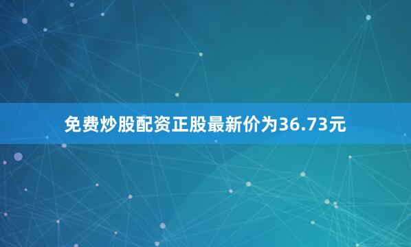 免费炒股配资正股最新价为36.73元