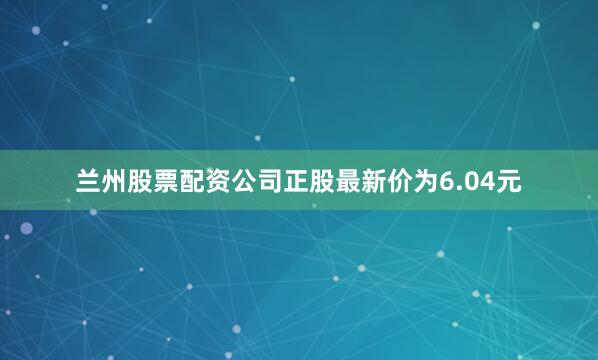 兰州股票配资公司正股最新价为6.04元
