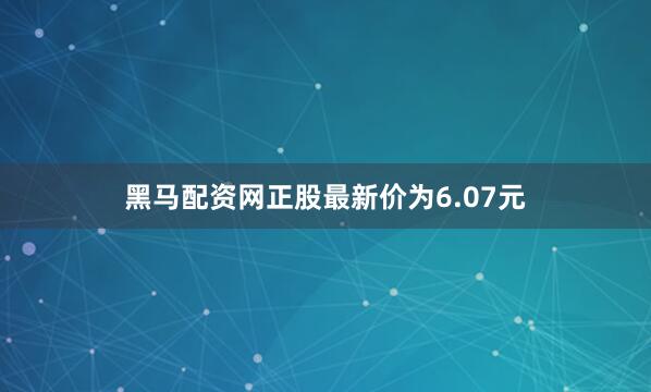 黑马配资网正股最新价为6.07元